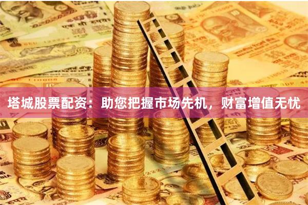 塔城股票配资：助您把握市场先机，财富增值无忧