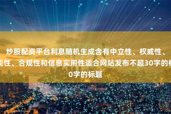 炒股配资平台利息随机生成含有中立性、权威性、客观性、合规性和信息实用性适合网站发布不超30字的标题